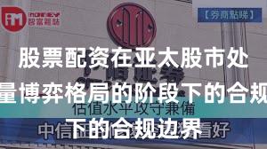 股票配资在亚太股市处于存量博弈格局的阶段下的合规边界