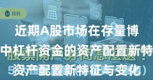 近期A股市场在存量博弈格局中中杠杆资金的资产配置新特征与变化