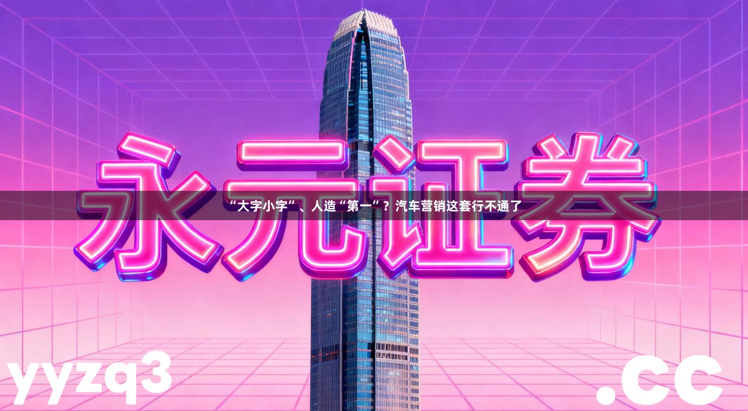 “大字小字”、人造“第一”？汽车营销这套行不通了
